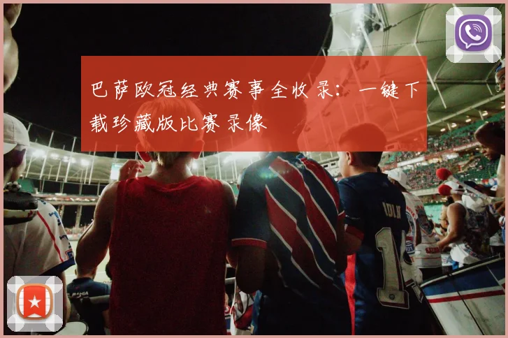 巴萨欧冠经典赛事全收录：一键下载珍藏版比赛录像