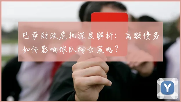 巴萨财政危机深度解析：高额债务如何影响球队转会策略？