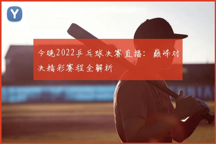 今晚2022乒乓球决赛直播:巅峰对决精彩赛程全解析