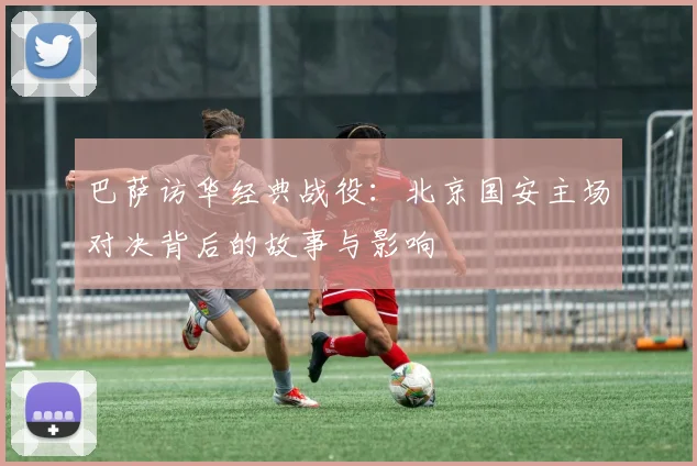 巴萨访华经典战役：北京国安主场对决背后的故事与影响