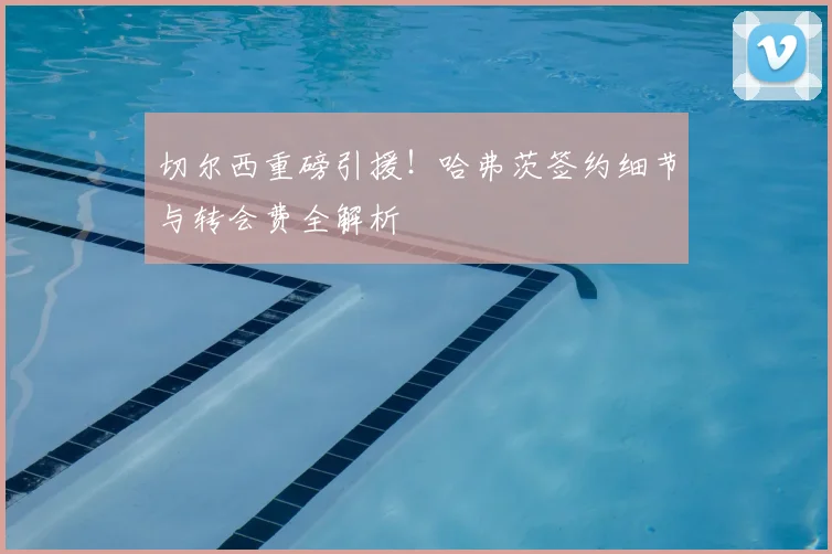 切尔西重磅引援！哈弗茨签约细节与转会费全解析