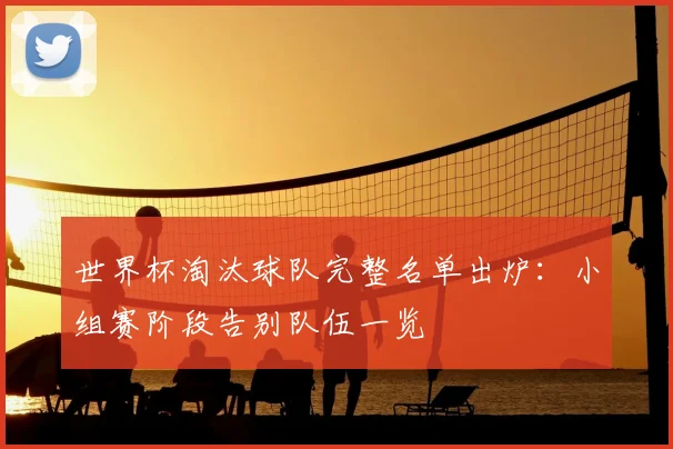 世界杯淘汰球队完整名单出炉：小组赛阶段告别队伍一览