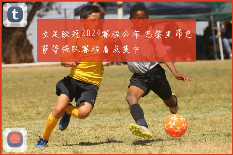女足欧冠2024赛程公布 巴黎里昂巴萨等强队赛程看点集中
