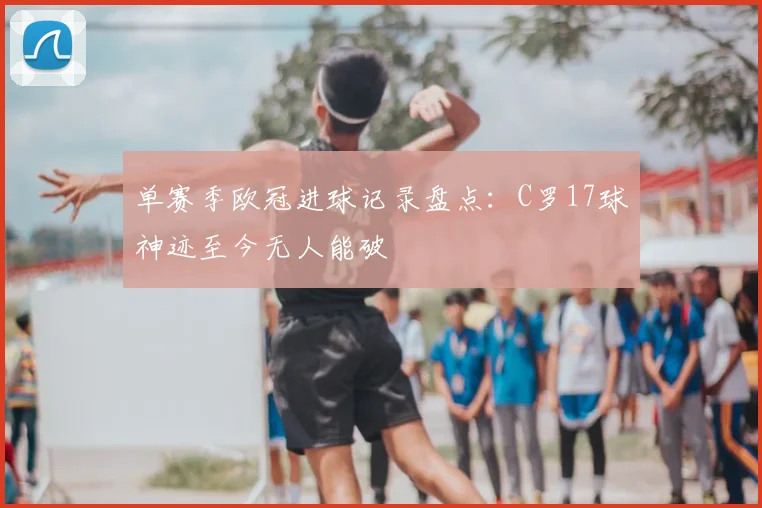 单赛季欧冠进球记录盘点：C罗17球神迹至今无人能破