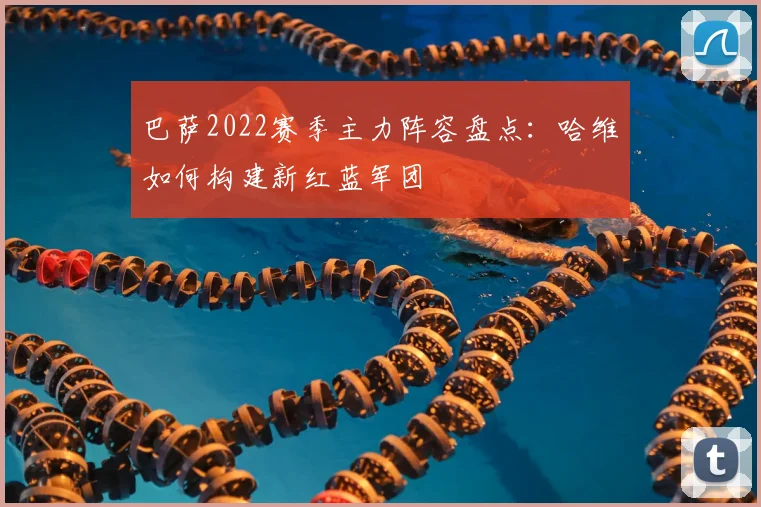 巴萨2022赛季主力阵容盘点：哈维如何构建新红蓝军团