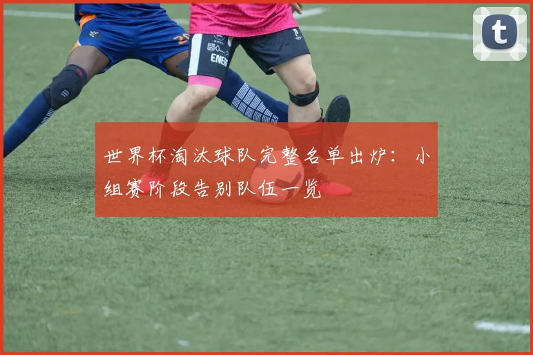 世界杯淘汰球队完整名单出炉：小组赛阶段告别队伍一览