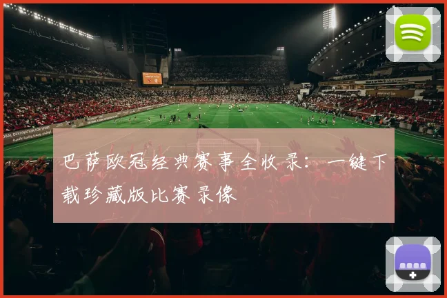 巴萨欧冠经典赛事全收录：一键下载珍藏版比赛录像