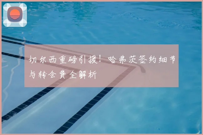 切尔西重磅引援！哈弗茨签约细节与转会费全解析