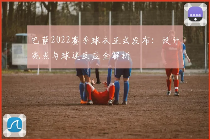 巴萨2022赛季球衣正式发布：设计亮点与球迷反应全解析