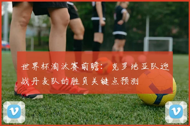 世界杯淘汰赛前瞻：克罗地亚队迎战丹麦队的胜负关键点预测
