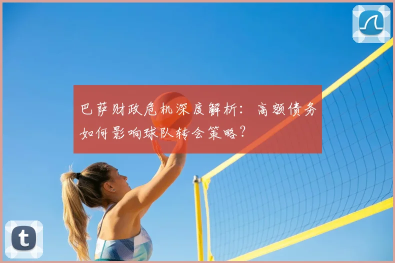 巴萨财政危机深度解析：高额债务如何影响球队转会策略？